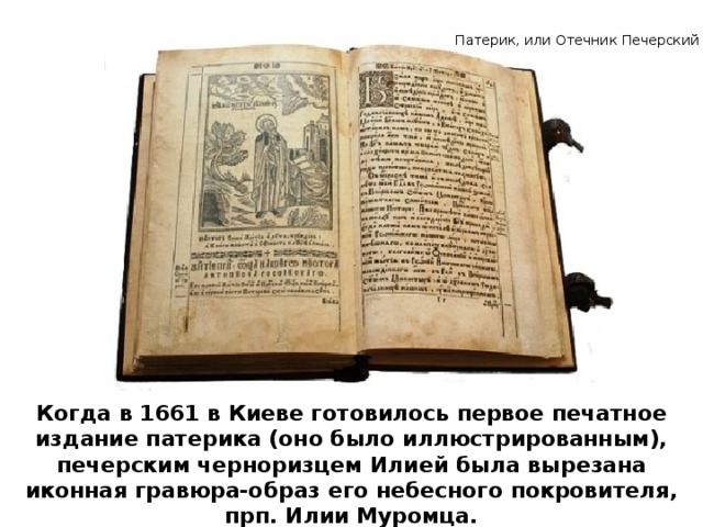 Патерик, или Отечник Печерский Когда в 1661 в Киеве готовилось первое печатное издание патерика (оно было иллюстрированным), печерским черноризцем Илией была вырезана иконная гравюра-образ его небесного покровителя, прп. Илии Муромца.