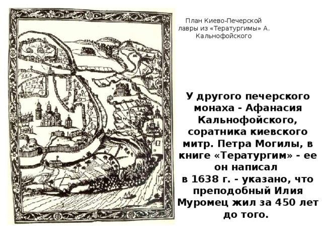 План Киево-Печерской лавры из «Тератургимы» А. Кальнофойского У другого печерского монаха - Афанасия Кальнофойского, соратника киевского митр. Петра Могилы, в книге «Тератургим» - ее он написал в 1638 г. - указано, что преподобный Илия Муромец жил за 450 лет до того.
