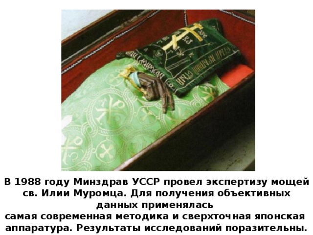 В 1988 году Минздрав УССР провел экспертизу мощей св. Илии Муромца. Для получения объективных данных применялась самая современная методика и сверхточная японская аппаратура. Результаты исследований поразительны.
