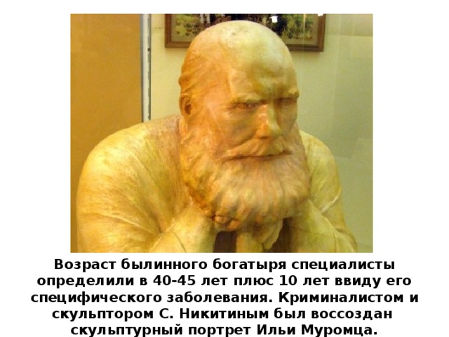 Возраст былинного богатыря специалисты определили в 40-45 лет плюс 10 лет ввиду его специфического заболевания. Криминалистом и скульптором С. Никитиным был воссоздан скульптурный портрет Ильи Муромца.