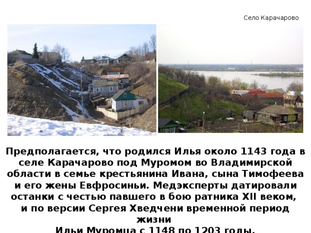 Село Карачарово Предполагается, что родился Илья около 1143 года в селе Карачарово под Муромом во Владимирской области в семье крестьянина Ивана, сына Тимофеева и его жены Евфросиньи. Медэксперты датировали останки с честью павшего в бою ратника XII веком, и по версии Сергея Хведчени временной период жизни Ильи Муромца с 1148 по 1203 годы.