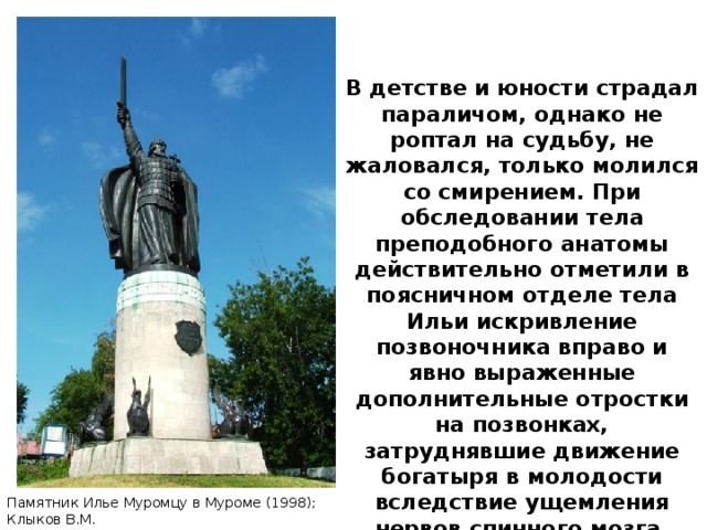 В детстве и юности страдал параличом, однако не роптал на судьбу, не жаловался, только молился со смирением. При обследовании тела преподобного анатомы действительно отметили в поясничном отделе тела Ильи искривление позвоночника вправо и явно выраженные дополнительные отростки на позвонках, затруднявшие движение богатыря в молодости вследствие ущемления нервов спинного мозга. Памятник Илье Муромцу в Муроме (1998); Клыков В.М.