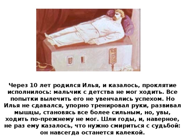 Через 10 лет родился Илья, и казалось, проклятие исполнилось: мальчик с детства не мог ходить. Все попытки вылечить его не увенчались успехом. Но Илья не сдавался, упорно тренировал руки, развивал мышцы, становясь все более сильным, но, увы, ходить по-прежнему не мог. Шли годы, и, наверное, не раз ему казалось, что нужно смириться с судьбой: он навсегда останется калекой.