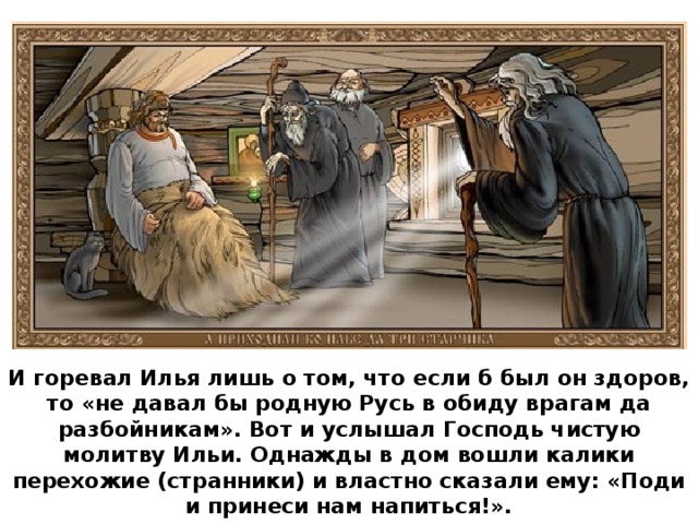 И горевал Илья лишь о том, что если б был он здоров, то «не давал бы родную Русь в обиду врагам да разбойникам». Вот и услышал Господь чистую молитву Ильи. Однажды в дом вошли калики перехожие (странники) и властно сказали ему: «Поди и принеси нам напиться!».