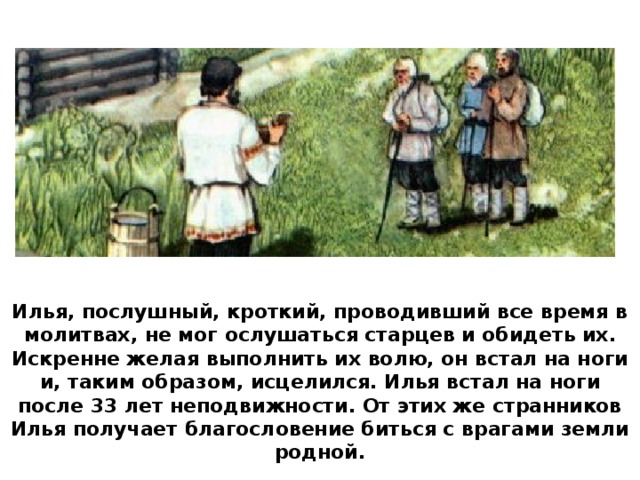 Илья, послушный, кроткий, проводивший все время в молитвах, не мог ослушаться старцев и обидеть их. Искренне желая выполнить их волю, он встал на ноги и, таким образом, исцелился. Илья встал на ноги после 33 лет неподвижности. От этих же странников Илья получает благословение биться с врагами земли родной.