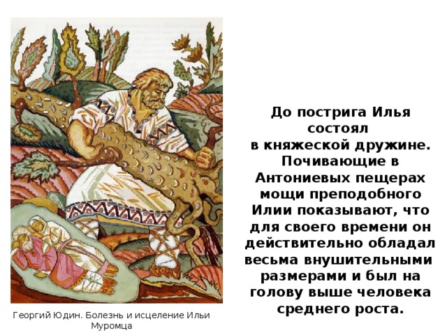 До пострига Илья состоял в княжеской дружине. Почивающие в Антониевых пещерах мощи преподобного Илии показывают, что для своего времени он действительно обладал весьма внушительными размерами и был на голову выше человека среднего роста. Георгий Юдин. Болезнь и исцеление Ильи Муромца