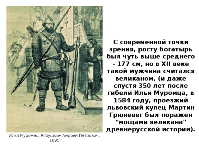 С современной точки зрения, росту богатырь был чуть выше среднего - 177 см, но в XII веке такой мужчина считался великаном, (и даже спустя 350 лет после гибели Ильи Муромца, в 1584 году, проезжий львовский купец Мартин Грюневег был поражен 