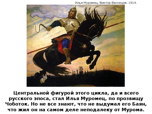Илья Муромец. Виктор Васнецов. 1914. Центральной фигурой этого цикла, да и всего русского эпоса, стал Илья Муромец, по прозвищу Чоботок. Но не все знают, что не выдумал его Баян, что жил он на самом деле неподалеку от Мурома.