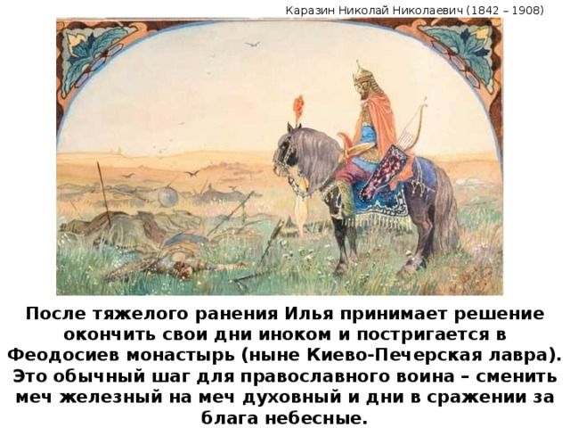 Каразин Николай Николаевич (1842 – 1908) После тяжелого ранения Илья принимает решение окончить свои дни иноком и постригается в Феодосиев монастырь (ныне Киево-Печерская лавра). Это обычный шаг для православного воина – сменить меч железный на меч духовный и дни в сражении за блага небесные.