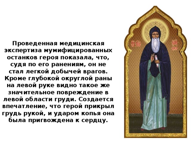 Проведенная медицинская экспертиза мумифицированных останков героя показала, что, судя по его ранениям, он не стал легкой добычей врагов. Кроме глубокой округлой раны на левой руке видно такое же значительное повреждение в левой области груди. Создается впечатление, что герой прикрыл грудь рукой, и ударом копья она была пригвождена к сердцу.