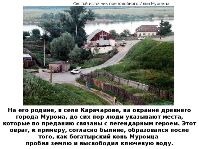 Святой источник преподобного Ильи Муромца На его родине, в селе Карачарове, на окраине древнего города Мурома, до сих пор люди указывают места, которые по преданию связаны с легендарным героем. Этот овраг, к примеру, согласно былине, образовался после того, как богатырский конь Муромца пробил землю и высвободил ключевую воду.