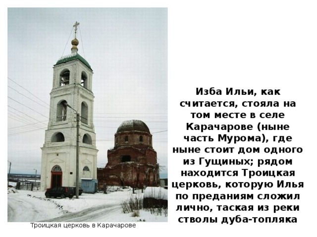 Изба Ильи, как считается, стояла на том месте в селе Карачарове (ныне часть Мурома), где ныне стоит дом одного из Гущиных; рядом находится Троицкая церковь, которую Илья по преданиям сложил лично, таская из реки стволы дуба-топляка Троицкая церковь в Карачарове