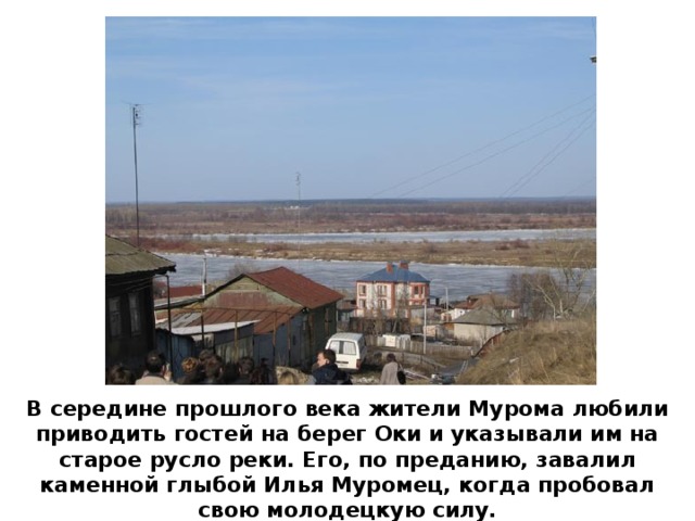В середине прошлого века жители Мурома любили приводить гостей на берег Оки и указывали им на старое русло реки. Его, по преданию, завалил каменной глыбой Илья Муромец, когда пробовал свою молодецкую силу.