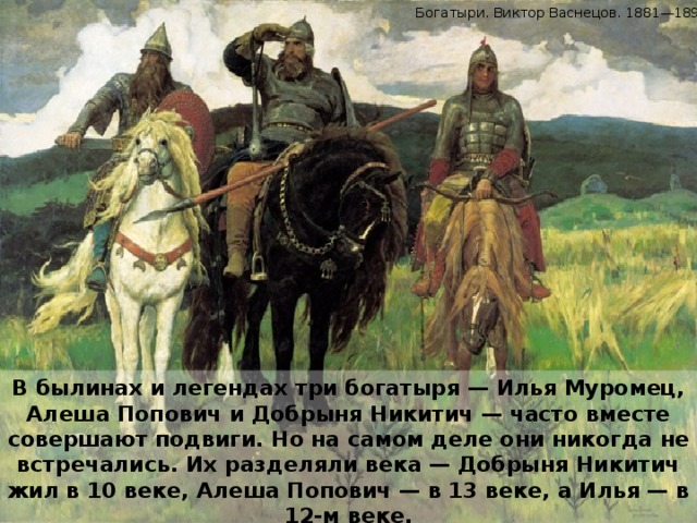 Богатыри. Виктор Васнецов. 1881—1898. В былинах и легендах три богатыря — Илья Муромец, Алеша Попович и Добрыня Никитич — часто вместе совершают подвиги. Но на самом деле они никогда не встречались. Их разделяли века — Добрыня Никитич жил в 10 веке, Алеша Попович — в 13 веке, а Илья — в 12-м веке.