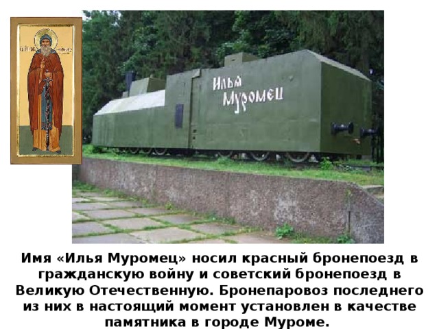 Имя «Илья Муромец» носил красный бронепоезд в гражданскую войну и советский бронепоезд в Великую Отечественную. Бронепаровоз последнего из них в настоящий момент установлен в качестве памятника в городе Муроме.