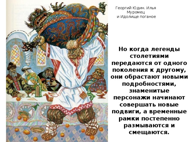 Георгий Юдин. Илья Муромец  и Идолище поганое Но когда легенды столетиями передаются от одного поколения к другому, они обрастают новыми подробностями, знаменитые персонажи начинают совершать новые подвиги, а временные рамки постепенно размываются и смещаются.