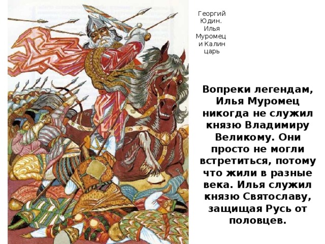 Георгий Юдин. Илья Муромец и Калин царь Вопреки легендам, Илья Муромец никогда не служил князю Владимиру Великому. Они просто не могли встретиться, потому что жили в разные века. Илья служил князю Святославу, защищая Русь от половцев.
