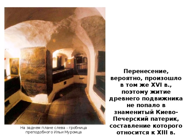 Перенесение, вероятно, произошло в том же XVI в., поэтому житие древнего подвижника не попало в знаменитый Киево-Печерский патерик, составление которого относится к XIII в. На заднем плане слева - гробница преподобного Ильи Муромца