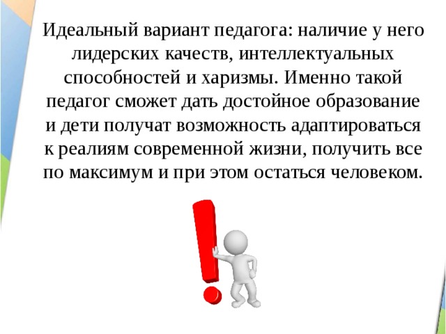 Идеальный вариант педагога: наличие у него лидерских качеств, интеллектуальных способностей и харизмы. Именно такой педагог сможет дать достойное образование и дети получат возможность адаптироваться к реалиям современной жизни, получить все по максимум и при этом остаться человеком. 