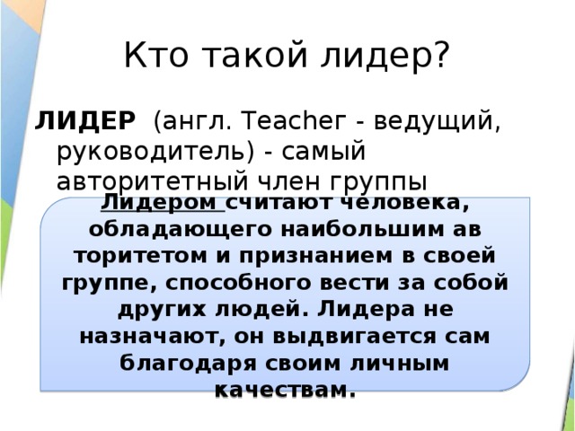 Кто такой лидер? ЛИДЕР (англ. Tеасhег - ведущий, руководитель) - самый авторитетный член группы   Лидером считают человека, обладающего наибольшим ав­торитетом и признанием в своей группе, способного вести за собой других людей. Лидера не назначают, он выдвигается сам благодаря своим личным качествам. 