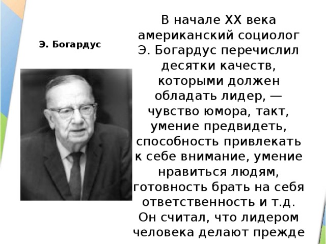 Э. Богардус В начале XX века американский социолог Э. Богардус перечислил десятки качеств, которыми должен обладать лидер, — чувство юмора, такт, умение предвидеть, способность привлекать к себе внимание, умение нравиться людям, готовность брать на себя ответственность и т.д. Он считал, что лидером человека делают прежде всего такие качества, как ум, энергия, характер. 