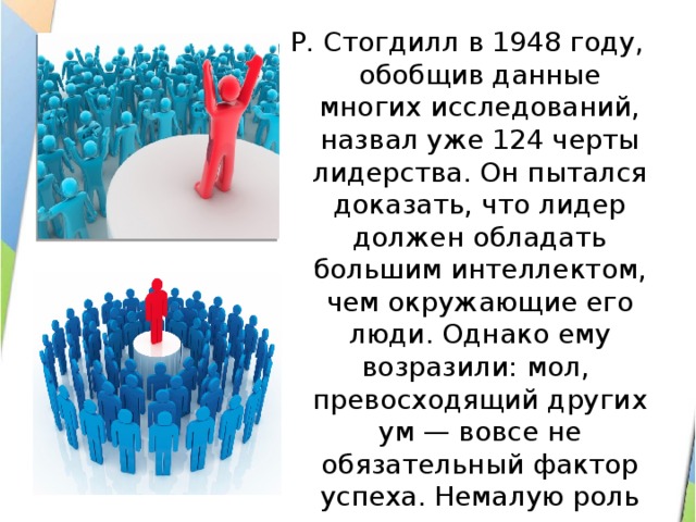 Р. Стогдилл в 1948 году, обобщив данные многих исследований, назвал уже 124 черты лидерства. Он пытался доказать, что лидер должен обладать большим интеллектом, чем окружающие его люди. Однако ему возразили: мол, превосходящий других ум — вовсе не обязательный фактор успеха. Немалую роль играют другие черты, например целеустремленность. 