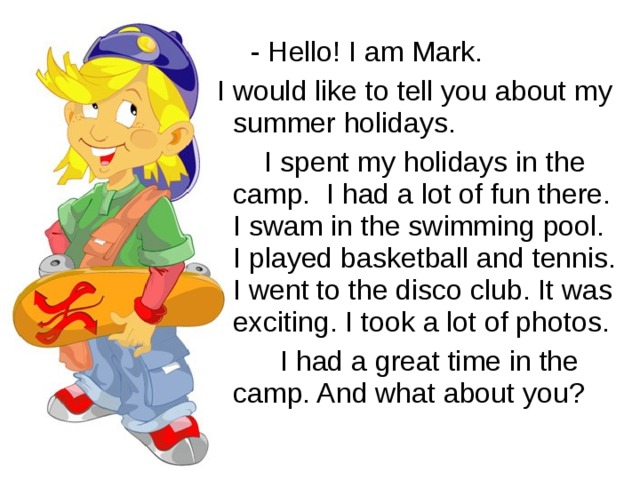 - Hello! I am Mark.  I would like to tell you about my summer holidays.  I spent my holidays in the camp. I had a lot of fun there. I swam in the swimming pool. I played basketball and tennis. I went to the disco club. It was exciting. I took a lot of photos.  I had a great time in the camp. And what about you?
