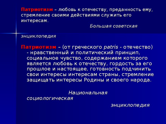 Патриотизм   – любовь к отечеству, преданность ему, стремление своими действиями служить его интересам.   Большая советская энциклопедия  Патриотизм   – (от греческого  patris  - отечество) - нравственный и политический принцип, социальное чувство, содержанием которого является любовь к отечеству, гордость за его прошлое и настоящее, готовность подчинить свои интересы интересам страны, стремление защищать интересы Родины и своего народа.     Национальная социологическая  энциклопедия  