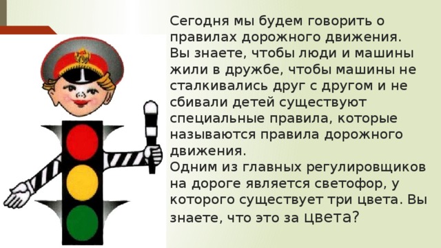 Сегодня мы будем говорить о правилах дорожного движения.  Вы знаете, чтобы люди и машины жили в дружбе, чтобы машины не сталкивались друг с другом и не сбивали детей существуют специальные правила, которые называются правила дорожного движения.  Одним из главных регулировщиков на дороге является светофор, у которого существует три цвета. Вы знаете, что это за цвета? 