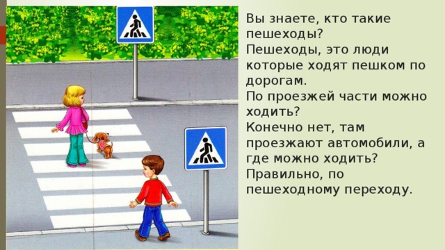 Вы знаете, кто такие пешеходы?  Пешеходы, это люди которые ходят пешком по дорогам.  По проезжей части можно ходить?  Конечно нет, там проезжают автомобили, а где можно ходить? Правильно, по пешеходному переходу. 