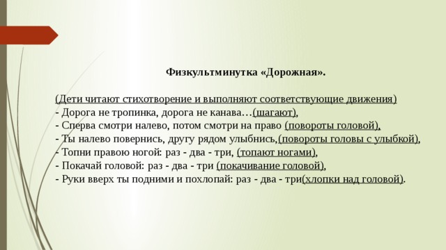     Физкультминутка «Дорожная». (Дети читают стихотворение и выполняют соответствующие движения)  - Дорога не тропинка, дорога не канава… (шагают) ,  - Сперва смотри налево, потом смотри на право (повороты головой),  - Ты налево повернись, другу рядом улыбнись, (повороты головы с улыбкой) ,  - Топни правою ногой: раз - два - три, (топают ногами) ,  - Покачай головой: раз - два - три (покачивание головой) ,  - Руки вверх ты подними и похлопай: раз - два - три (хлопки над головой) . 