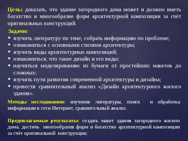 Цель: доказать, что здание загородного дома может и должно иметь богатство и многообразие форм архитектурной композиции за счёт оригинальных конструкций. Задачи: изучить литературу по теме, собрать информацию по проблеме; ознакомиться с основными стилями архитектуры; изучить виды архитектурных композиций; ознакомиться, что такое дизайн и его виды; научиться моделированию из бумаги от простейших макетов до сложных; изучить пути развития современной архитектуры и дизайна; провести сравнительный анализ «Дизайн архитектурного жилого здания». Методы исследования: изучение литературы, поиск и обработка информации в сети Интернет, сравнительный анализ. Предполагаемые результаты: создать макет здания загородного жилого дома, достичь многообразия форм и богатство архитектурной композиции за счёт оригинальной конструкции. 