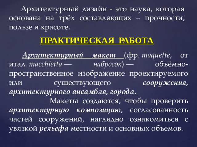 Архитектурный дизайн - это наука, которая основана на трёх составляющих – прочности, пользе и красоте. ПРАКТИЧЕСКАЯ РАБОТА Архитектурный макет  (фр.  maquette , от итал.  macchietta  — набросок ) — объёмно-пространственное изображение проектируемого или существующего сооружения, архитектурного ансамбля, города.   Макеты создаются, чтобы проверить архитектурную композицию , согласованность частей сооружений, наглядно ознакомиться с увязкой рельефа местности и основных объемов. 