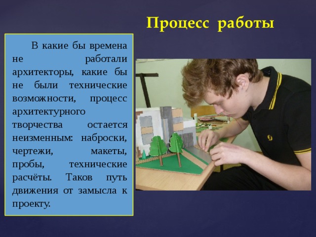 Процесс работы В какие бы времена не работали архитекторы, какие бы не были технические возможности, процесс архитектурного творчества остается неизменным: наброски, чертежи, макеты, пробы, технические расчёты. Таков путь движения от замысла к проекту. 