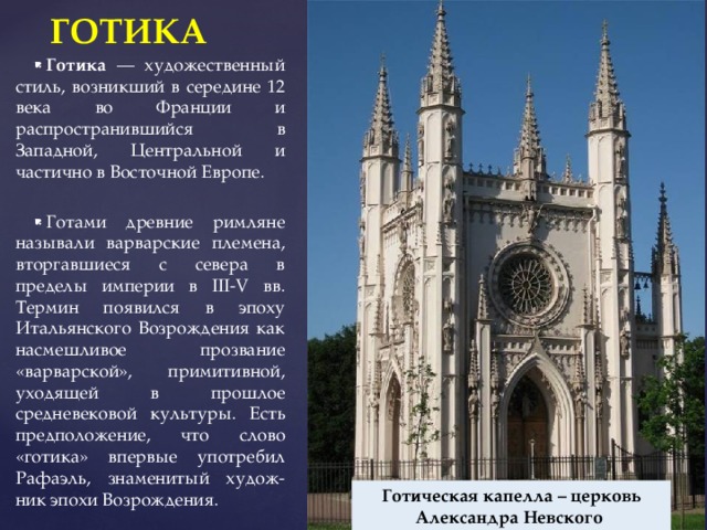 ГОТИКА Готика — художественный стиль, возникший в середине 12 века во Франции и распространившийся в Западной, Центральной и частично в Восточной Европе. Готами древние римляне называли варварские племена, вторгавшиеся с севера в пределы империи в III-V вв. Термин появился в эпоху Итальянского Возрождения как насмешливое прозвание «варварской», примитивной, уходящей в прошлое средневековой культуры. Есть предположение, что слово «готика» впервые употребил Рафаэль, знаменитый худож-ник эпохи Возрождения. Готическая капелла – церковь Александра Невского 