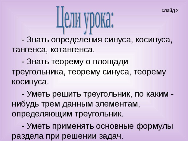 - Знать определения синуса, косинуса, тангенса, котангенса. - Знать теорему о площади треугольника, теорему синуса, теорему косинуса. - Уметь решить треугольник, по каким - нибудь трем данным элементам, определяющим треугольник. - Уметь применять основные формулы раздела при решении задач.