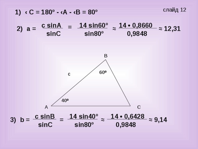 слайд 12 ‹ С = 180º - ‹А - ‹В = 80º 1) с sin А 14 sin 60º 14 • 0,8660 = ≈ 12,31 2) а = ≈ sin С 0,9848 sin 80º 60 º 40 º с sin В 14 • 0,6428 14 sin40º ≈ ≈ 9,14 = b = 3) sin80º sin С 0,9848
