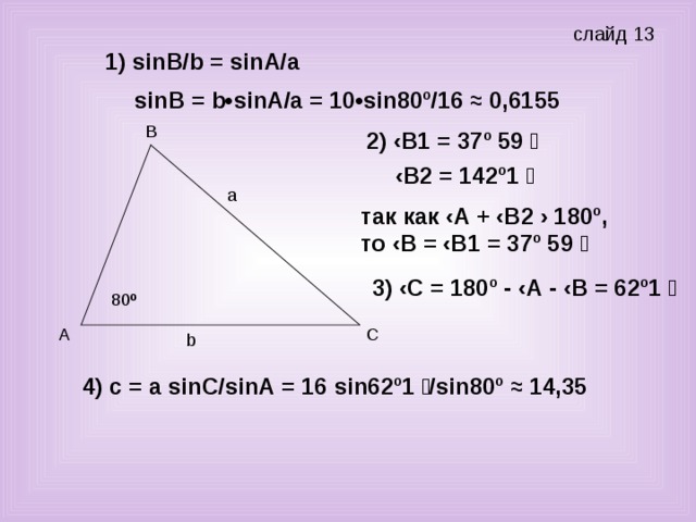 слайд 13 1) sin В/ b = sin А/а  sin В = b • sin А/а = 10• sin 80º/16 ≈ 0,6155 2) ‹В1 = 37º 59  ‹ В2 = 142º1  a так как ‹А + ‹В2 › 180º, то ‹В = ‹В1 = 37º 59  3) ‹С = 180º - ‹А - ‹В = 62º1  80 º b 4) с = а sin С/ sin А = 16 sin 62º1 / sin 80º ≈ 14,35