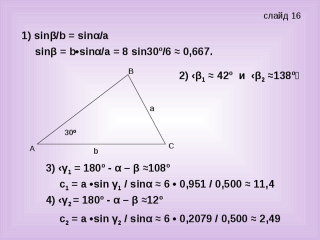 слайд 16 1) sin β/ b = sin α/а sin β = b • sin α/а = 8 sin 30º/6 ≈ 0,667. 2) ‹β 1 ≈ 42º и ‹β 2 ≈138º 30 º b 3) ‹γ 1 = 180º - α – β ≈108º  с 1 = а • sin γ 1 / sin α ≈ 6 • 0,951 / 0,500 ≈ 11,4 4) ‹γ 2 = 180º - α – β ≈12º с 2 = а • sin γ 2 / sin α ≈ 6 • 0,2079 / 0,500 ≈ 2,49