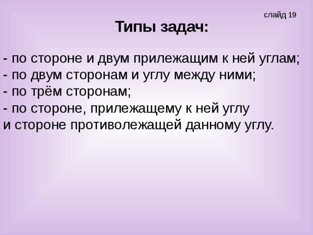 Типы задач: - по стороне и двум прилежащим к ней углам; - по двум сторонам и углу между ними; - по трём сторонам; - по стороне, прилежащему к ней углу и стороне противолежащей данному углу.