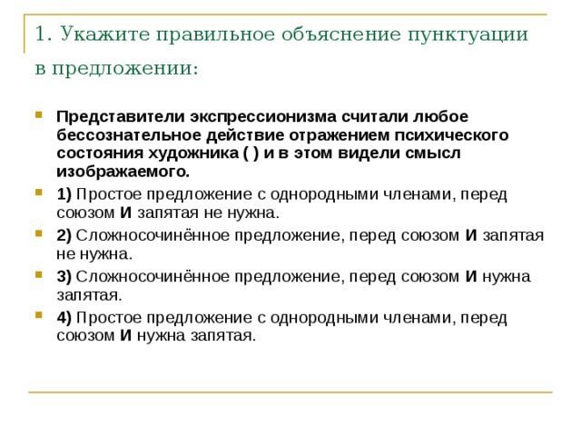 1. Укажите правильное объяснение пунктуации в предложении:  Представители экспрессионизма считали любое бессознательное действие отражением психического состояния художника ( ) и в этом видели смысл изображаемого.     1)  Простое предложение с однородными членами, перед союзом  И  запятая не нужна.    2)  Сложносочинённое предложение, перед союзом  И  запятая не нужна.    3)  Сложносочинённое предложение, перед союзом  И  нужна запятая.    4)  Простое предложение с однородными членами, перед союзом  И  нужна запятая. 