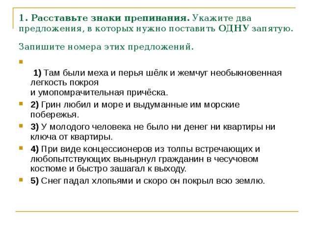 1. Расставьте знаки препинания.  Укажите два предложения, в которых нужно поставить  ОДНУ  запятую. Запишите номера этих предложений.     1)  Там были меха и перья шёлк и жемчуг необыкновенная легкость покроя   и умопомрачительная причёска.    2)  Грин любил и море и выдуманные им морские побережья.    3)  У молодого человека не было ни денег ни квартиры ни ключа от квартиры.    4)  При виде концессионеров из толпы встречающих и любопытствующих вынырнул гражданин в чесучовом костюме и быстро зашагал к выходу.        5)  Снег падал хлопьями и скоро он покрыл всю землю. 