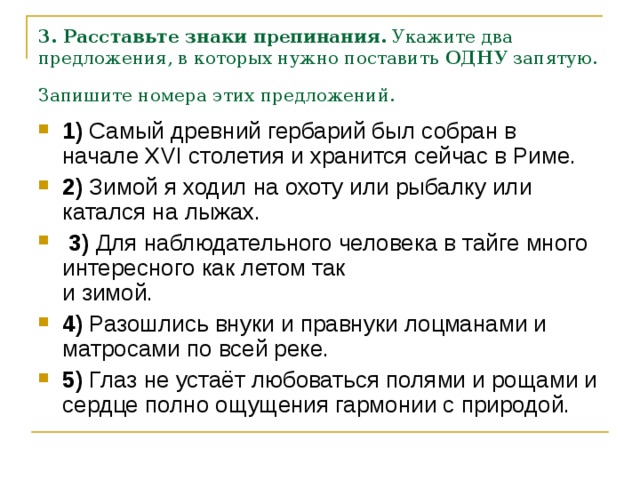 3. Расставьте знаки препинания.  Укажите два предложения, в которых нужно поставить  ОДНУ  запятую. Запишите номера этих предложений.  1)  Самый древний гербарий был собран в начале XVI столетия и хранится сейчас в Риме.    2)  Зимой я ходил на охоту или рыбалку или катался на лыжах.     3)  Для наблюдательного человека в тайге много интересного как летом так   и зимой.    4)  Разошлись внуки и правнуки лоцманами и матросами по всей реке.    5)  Глаз не устаёт любоваться полями и рощами и сердце полно ощущения гармонии с природой. 