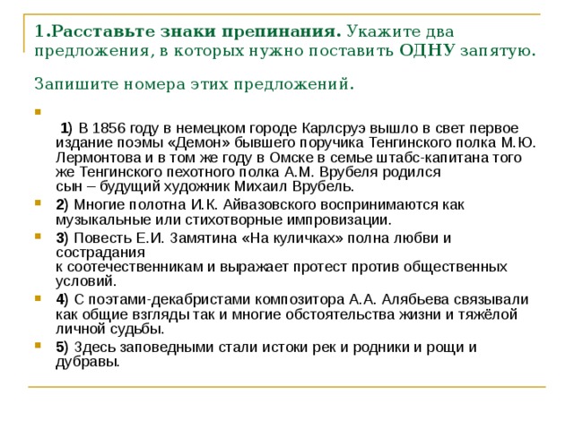 1.Расставьте знаки препинания.  Укажите два предложения, в которых нужно поставить  ОДНУ  запятую. Запишите номера этих предложений.     1)  В 1856 году в немецком городе Карлсруэ вышло в свет первое издание поэмы «Демон» бывшего поручика Тенгинского полка М.Ю. Лермонтова и в том же году в Омске в семье штабс-капитана того же Тенгинского пехотного полка А.М. Врубеля родился сын – будущий художник Михаил Врубель.    2)  Многие полотна И.К. Айвазовского воспринимаются как музыкальные или стихотворные импровизации.    3)  Повесть Е.И. Замятина «На куличках» полна любви и сострадания   к соотечественникам и выражает протест против общественных условий.    4)  С поэтами-декабристами композитора А.А. Алябьева связывали как общие взгляды так и многие обстоятельства жизни и тяжёлой личной судьбы.    5)  Здесь заповедными стали истоки рек и родники и рощи и дубравы. 