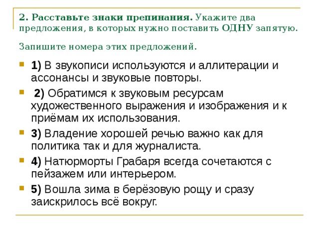 2. Расставьте знаки препинания.  Укажите два предложения, в которых нужно поставить  ОДНУ  запятую. Запишите номера этих предложений.  1)  В звукописи используются и аллитерации и ассонансы и звуковые повторы.     2)  Обратимся к звуковым ресурсам художественного выражения и изображения и к приёмам их использования.    3)  Владение хорошей речью важно как для политика так и для журналиста.    4)  Натюрморты Грабаря всегда сочетаются с пейзажем или интерьером.    5)  Вошла зима в берёзовую рощу и сразу заискрилось всё вокруг. 