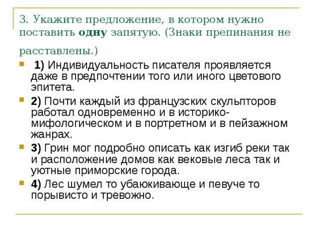 3. Укажите предложение, в котором нужно поставить  одну  запятую. (Знаки препинания не расставлены.)    1)  Индивидуальность писателя проявляется даже в предпочтении того или иного цветового эпитета.    2)  Почти каждый из французских скульпторов работал одновременно и в историко-мифологическом и в портретном и в пейзажном жанрах.    3)  Грин мог подробно описать как изгиб реки так и расположение домов как вековые леса так и уютные приморские города.    4)  Лес шумел то убаюкивающе и певуче то порывисто и тревожно. 