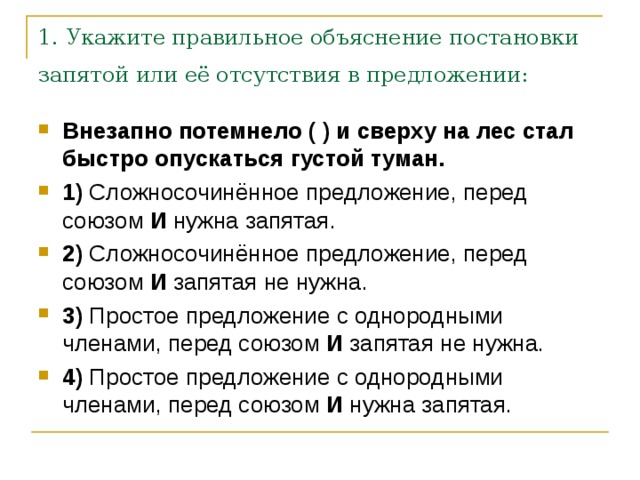 1. Укажите правильное объяснение постановки запятой или её отсутствия в предложении:  Внезапно потемнело ( ) и сверху на лес стал быстро опускаться густой туман.     1)  Сложносочинённое предложение, перед союзом  И  нужна запятая.    2)  Сложносочинённое предложение, перед союзом  И  запятая не нужна.    3)  Простое предложение с однородными членами, перед союзом  И  запятая не нужна.    4)  Простое предложение с однородными членами, перед союзом  И  нужна запятая. 