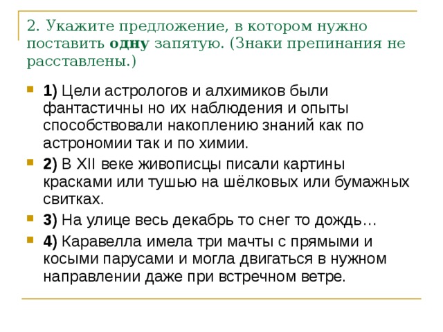 2. Укажите предложение, в котором нужно поставить  одну  запятую. (Знаки препинания не расставлены.) 1)  Цели астрологов и алхимиков были фантастичны но их наблюдения и опыты способствовали накоплению знаний как по астрономии так и по химии.    2)  В  XII  веке живописцы писали картины красками или тушью на шёлковых или бумажных свитках.    3)  На улице весь декабрь то снег то дождь…    4)  Каравелла имела три мачты с прямыми и косыми парусами и могла двигаться в нужном направлении даже при встречном ветре. 