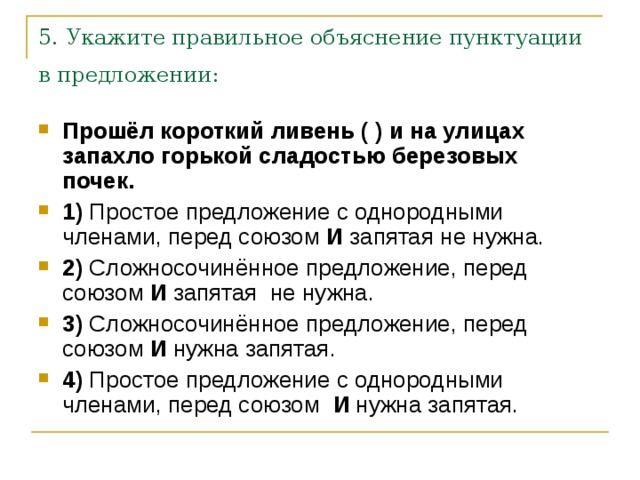 5. Укажите правильное объяснение пунктуации в предложении:  Прошёл короткий ливень ( ) и на улицах запахло горькой сладостью березовых почек.     1)  Простое предложение с однородными членами, перед союзом  И  запятая не нужна.    2)  Сложносочинённое предложение, перед союзом  И  запятая  не нужна.    3)  Сложносочинённое предложение, перед союзом  И  нужна запятая.    4)  Простое предложение с однородными членами, перед союзом   И  нужна запятая. 