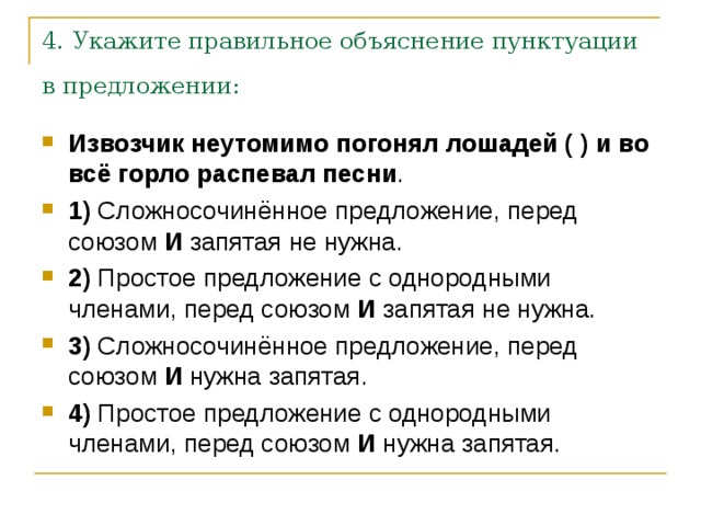 4. Укажите правильное объяснение пунктуации в предложении: Извозчик неутомимо погонял лошадей ( ) и во всё горло распевал песни .    1)  Сложносочинённое предложение, перед союзом  И  запятая не нужна.    2)  Простое предложение с однородными членами, перед союзом  И  запятая не нужна.    3)  Сложносочинённое предложение, перед союзом  И  нужна запятая.    4)  Простое предложение с однородными членами, перед союзом  И  нужна запятая. 